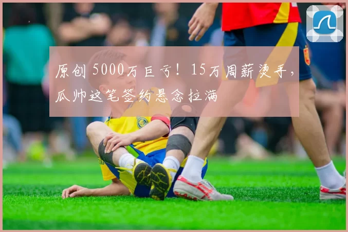 原创 5000万巨亏！15万周薪烫手，瓜帅这笔签约悬念拉满