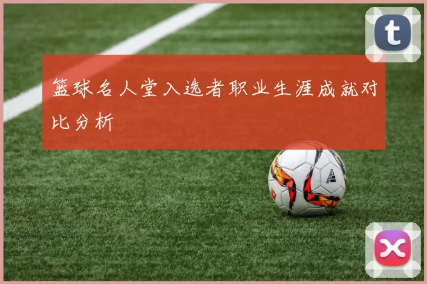 篮球名人堂入选者职业生涯成就对比分析