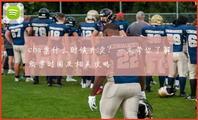 cba票什么时候开卖？一文带你了解购票时间及相关攻略