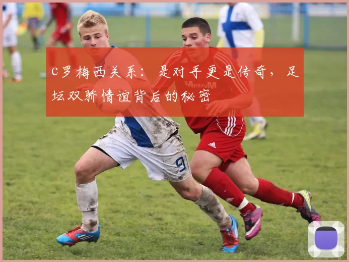 c罗梅西关系：是对手更是传奇，足坛双骄情谊背后的秘密