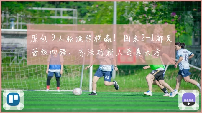 原创 9人轮换照样赢！国米2-1都灵晋级四强，齐沃对新人是真大方