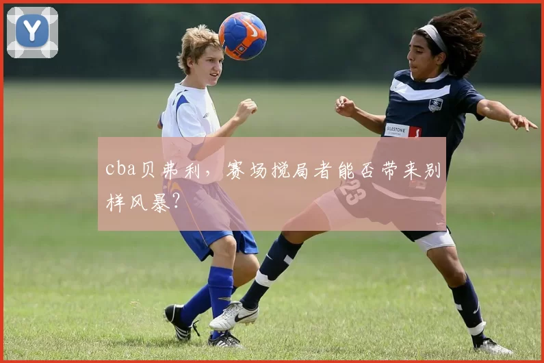 cba贝弗利,赛场搅局者能否带来别样风暴?