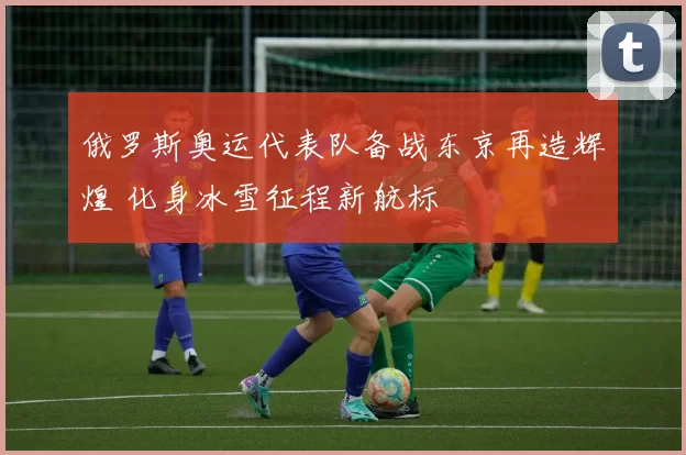 俄罗斯奥运代表队备战东京再造辉煌 化身冰雪征程新航标