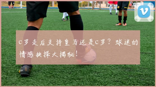 c罗走后支持皇马还是c罗?球迷的情感抉择大揭秘!