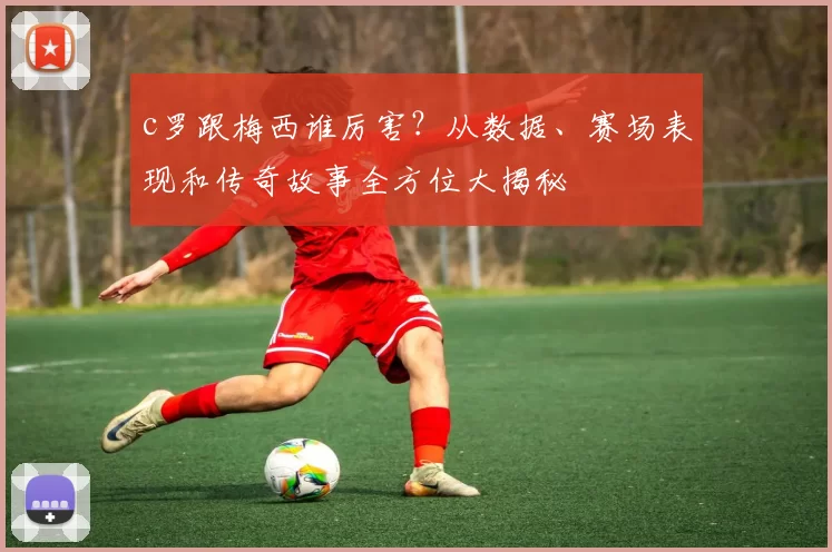 c罗跟梅西谁厉害？从数据、赛场表现和传奇故事全方位大揭秘