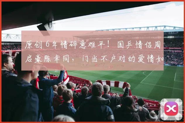 原创 6年情碎意难平！国乒情侣周启豪陈幸同，门当不户对的爱情如此脆弱