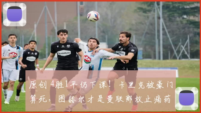 原创 4胜1平仍下课！卡里克被豪门算死，图赫尔才是曼联那枚止痛药