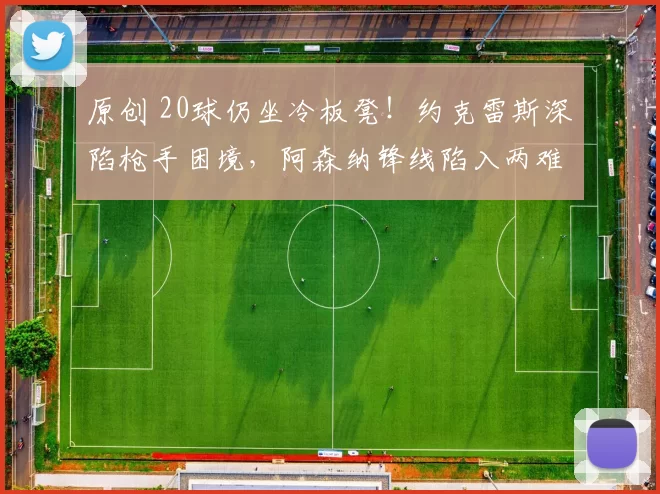 原创 20球仍坐冷板凳！约克雷斯深陷枪手困境，阿森纳锋线陷入两难！