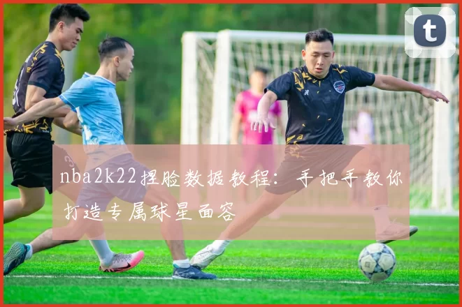 nba2k22捏脸数据教程:手把手教你打造专属球星面容