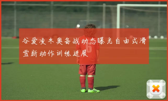 谷爱凌冬奥备战动态曝光自由式滑雪新动作训练进展
