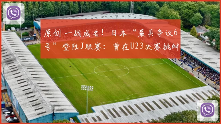 原创 一战成名！日本“最具争议6号”登陆J联赛：曾在U23决赛挑衅中国队