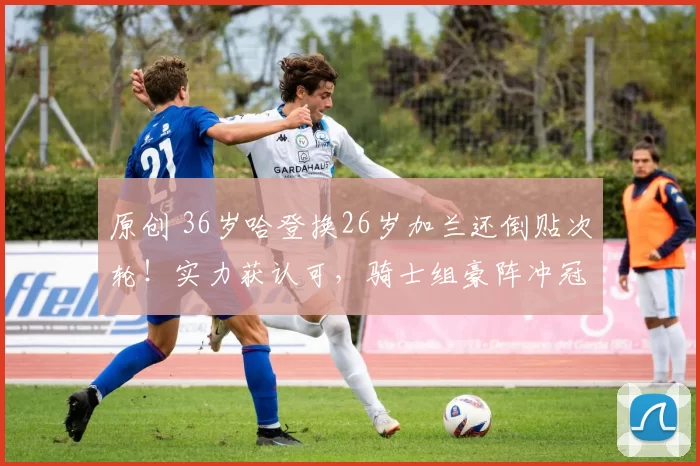 原创 36岁哈登换26岁加兰还倒贴次轮!实力获认可,骑士组豪阵冲冠