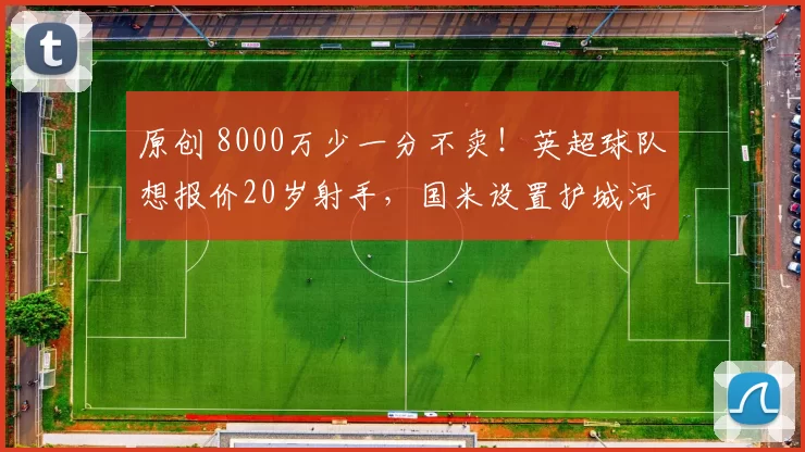 原创 8000万少一分不卖！英超球队想报价20岁射手，国米设置护城河