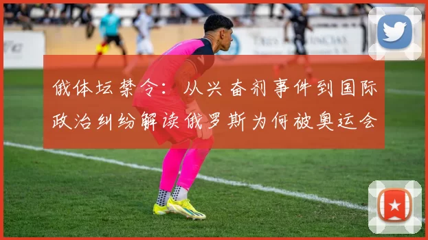 俄体坛禁令：从兴奋剂事件到国际政治纠纷解读俄罗斯为何被奥运会禁赛背后真相