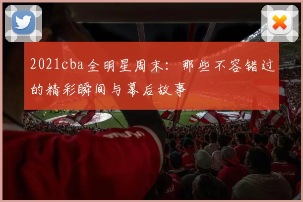 2021cba全明星周末：那些不容错过的精彩瞬间与幕后故事