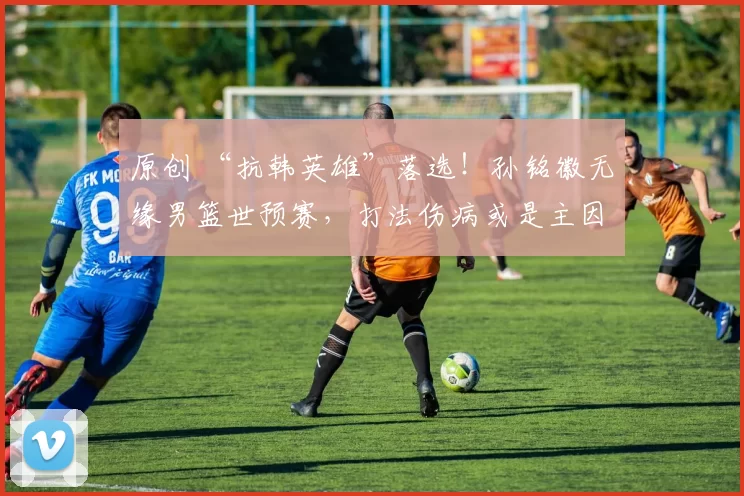原创 “抗韩英雄”落选！孙铭徽无缘男篮世预赛，打法伤病或是主因