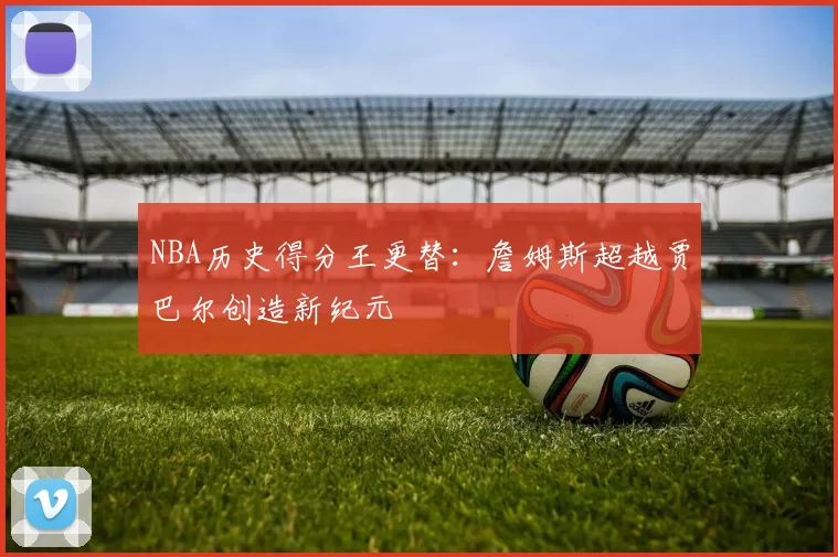 NBA历史得分王更替：詹姆斯超越贾巴尔创造新纪元