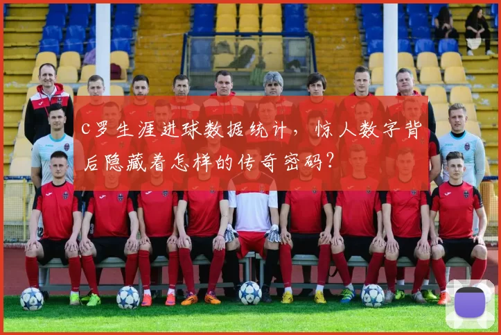 c罗生涯进球数据统计，惊人数字背后隐藏着怎样的传奇密码？