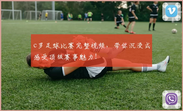 c罗足球比赛完整视频，带你沉浸式感受顶级赛事魅力！