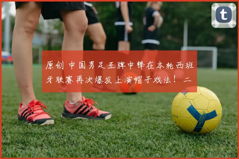 原创 中国男足王牌中锋在本轮西班牙联赛再次爆发上演帽子戏法！二进宫留洋之后已经在17场比赛中狂轰19球，邵佳一为此乐开花