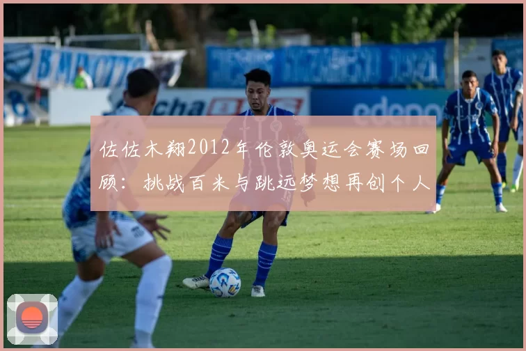 佐佐木翔2012年伦敦奥运会赛场回顾：挑战百米与跳远梦想再创个人纪录