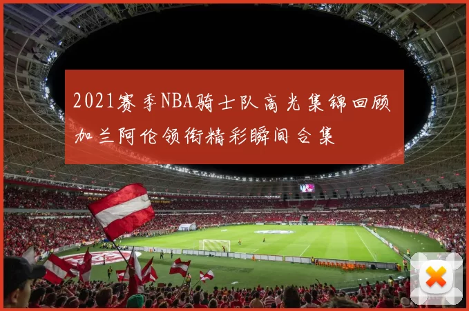 2021赛季NBA骑士队高光集锦回顾 加兰阿伦领衔精彩瞬间合集