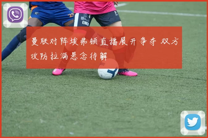 曼联对阵埃弗顿直播展开争夺 双方攻防拉满悬念待解