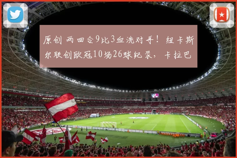 原创 两回合9比3血洗对手！纽卡斯尔联创欧冠10场26球纪录，卡拉巴赫却成单季丢球最多“背景板”