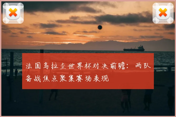 法国乌拉圭世界杯对决前瞻：两队备战焦点聚集赛场表现