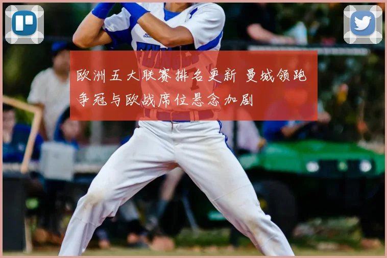 欧洲五大联赛排名更新 曼城领跑 争冠与欧战席位悬念加剧