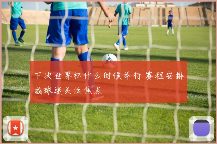 下次世界杯什么时候举行 赛程安排成球迷关注焦点