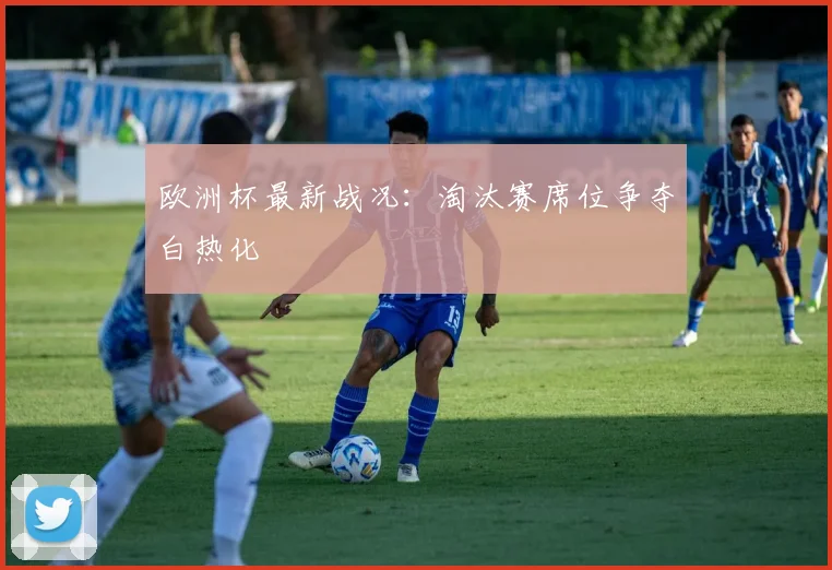 欧洲杯最新战况:淘汰赛席位争夺白热化