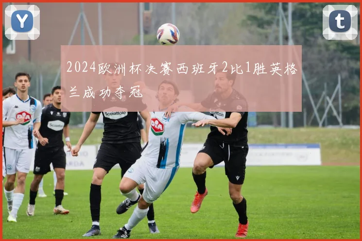 2024欧洲杯决赛西班牙2比1胜英格兰成功夺冠