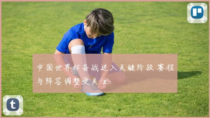 中国世界杯备战进入关键阶段 赛程与阵容调整受关注