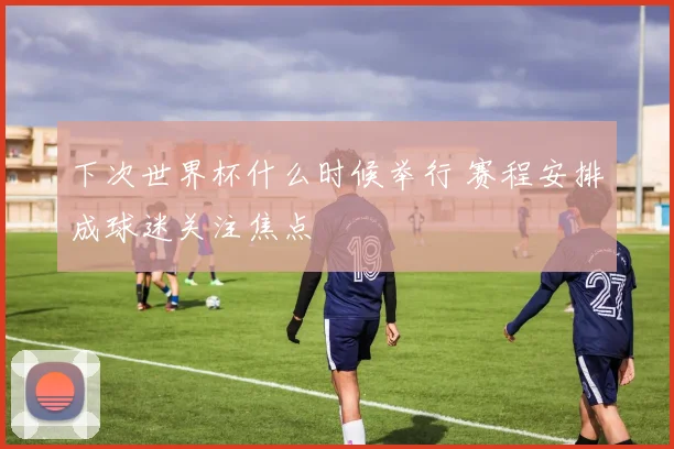 下次世界杯什么时候举行 赛程安排成球迷关注焦点