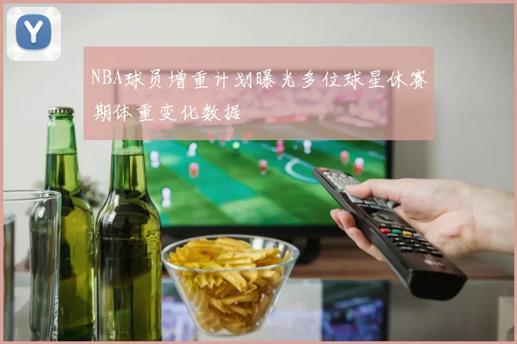 NBA球员增重计划曝光多位球星休赛期体重变化数据