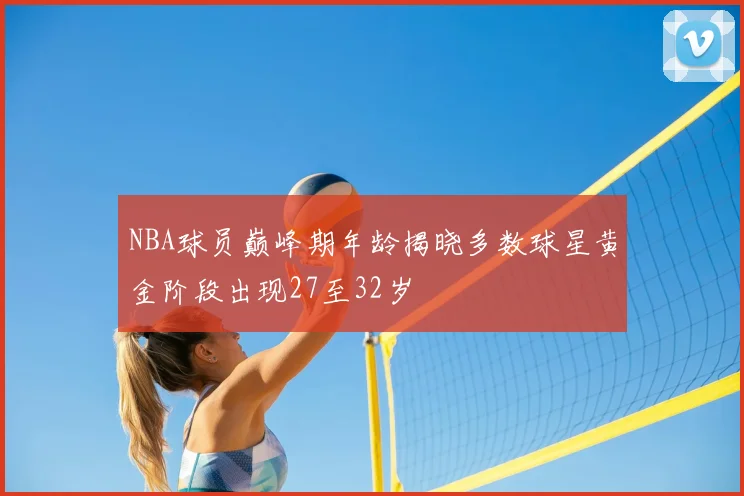 NBA球员巅峰期年龄揭晓多数球星黄金阶段出现27至32岁
