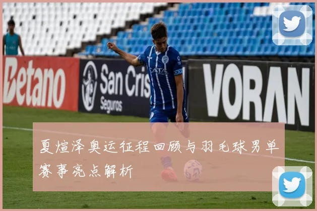 夏煊泽奥运征程回顾与羽毛球男单赛事亮点解析