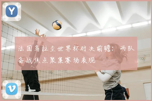 法国乌拉圭世界杯对决前瞻:两队备战焦点聚集赛场表现
